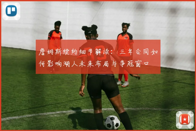 詹姆斯续约细节解读：三年合同如何影响湖人未来布局与争冠窗口