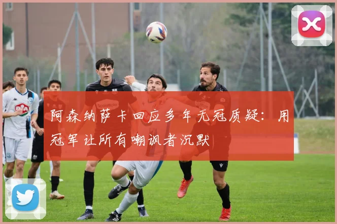 阿森纳萨卡回应多年无冠质疑：用冠军让所有嘲讽者沉默