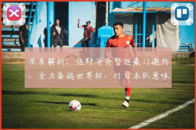深度解析:佐野海舟暂拒豪门邀约,全力备战世界杯,对日本队意味着什么?