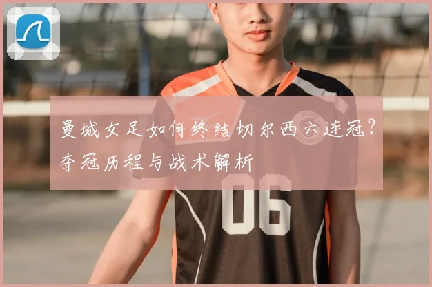 曼城女足如何终结切尔西六连冠？夺冠历程与战术解析