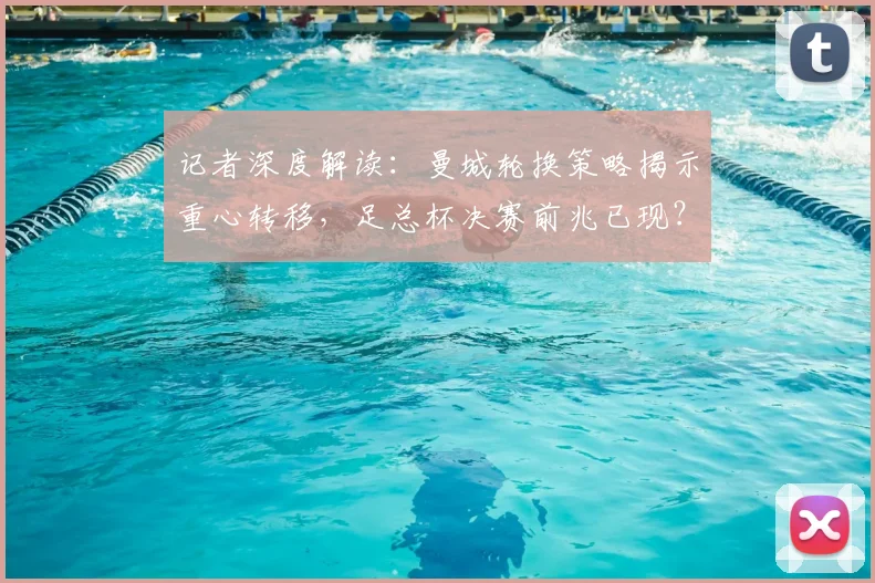 记者深度解读:曼城轮换策略揭示重心转移,足总杯决赛前兆已现?