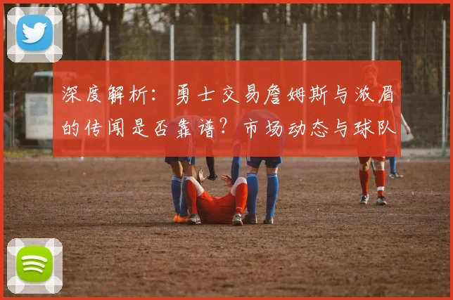 深度解析：勇士交易詹姆斯与浓眉的传闻是否靠谱？市场动态与球队策略前瞻