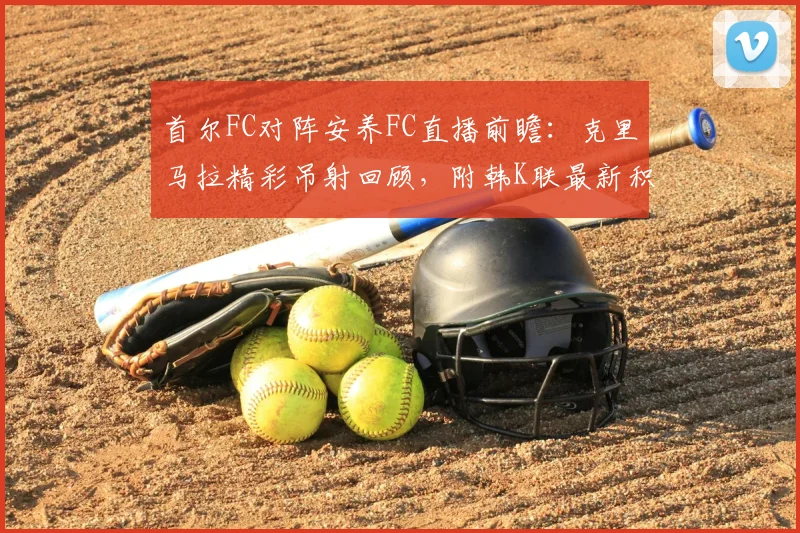 首尔FC对阵安养FC直播前瞻:克里马拉精彩吊射回顾,附韩K联最新积分榜与球队阵容解析