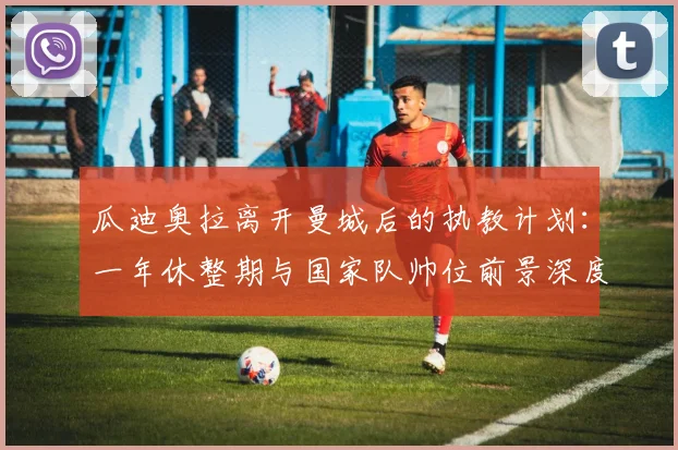 瓜迪奥拉离开曼城后的执教计划：一年休整期与国家队帅位前景深度解析